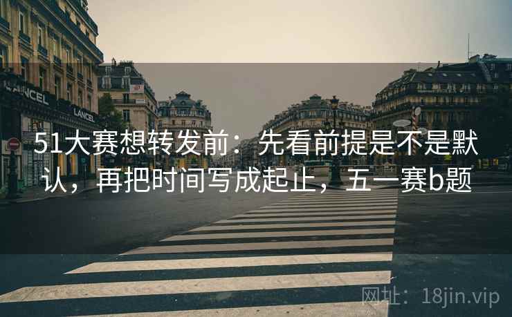 51大赛想转发前：先看前提是不是默认，再把时间写成起止，五一赛b题