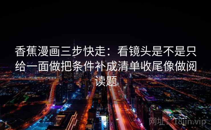 香蕉漫画三步快走：看镜头是不是只给一面做把条件补成清单收尾像做阅读题