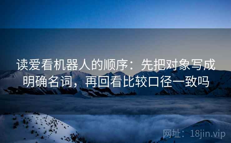 读爱看机器人的顺序：先把对象写成明确名词，再回看比较口径一致吗