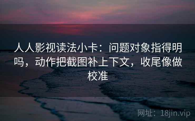 人人影视读法小卡：问题对象指得明吗，动作把截图补上下文，收尾像做校准