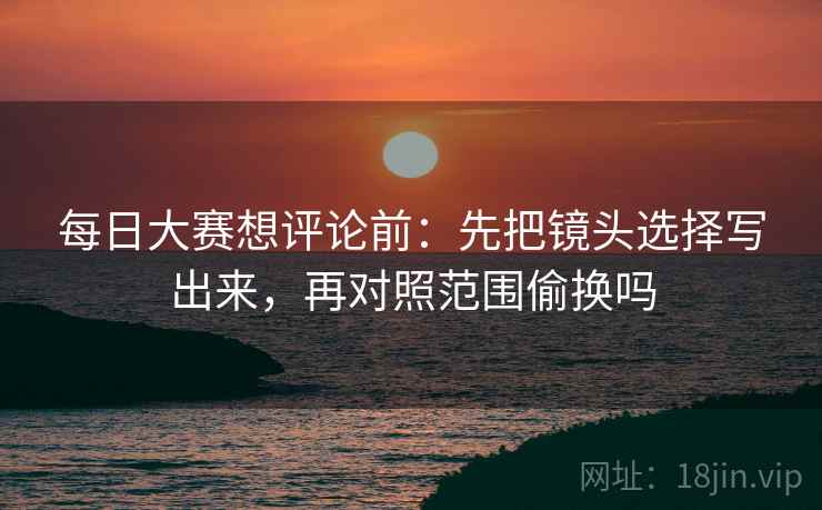 每日大赛想评论前：先把镜头选择写出来，再对照范围偷换吗