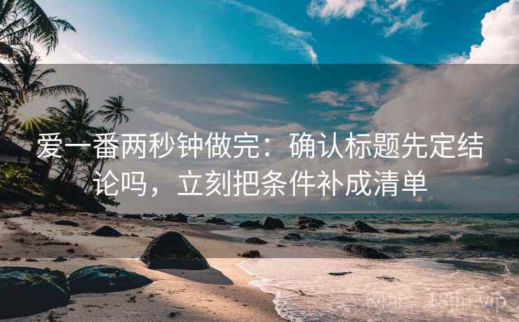 爱一番两秒钟做完：确认标题先定结论吗，立刻把条件补成清单