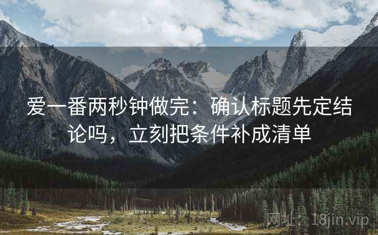 爱一番两秒钟做完：确认标题先定结论吗，立刻把条件补成清单