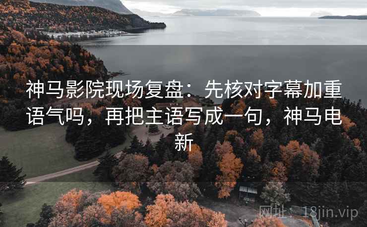 神马影院现场复盘：先核对字幕加重语气吗，再把主语写成一句，神马电新