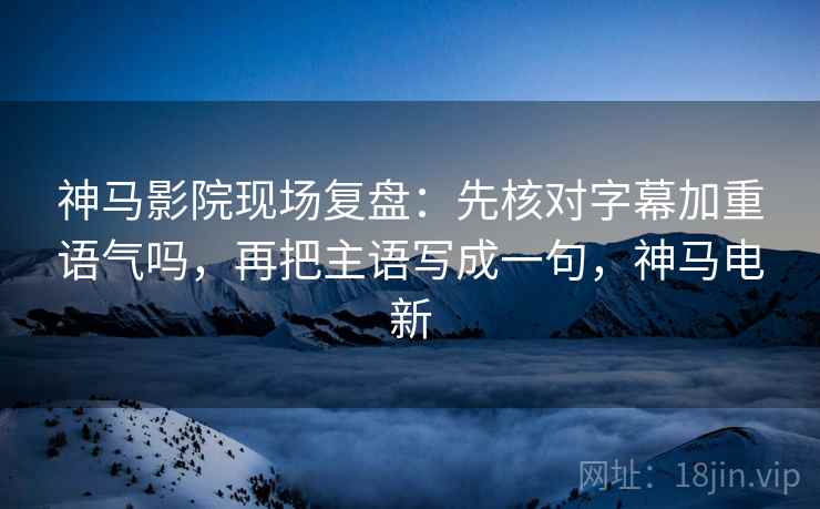 神马影院现场复盘：先核对字幕加重语气吗，再把主语写成一句，神马电新