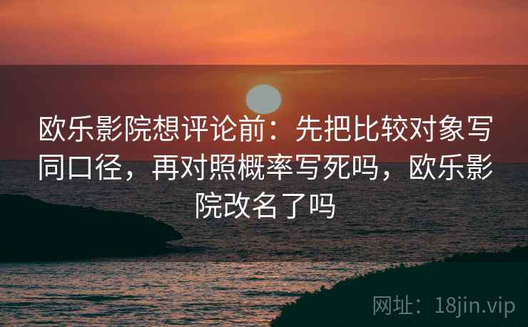 欧乐影院想评论前：先把比较对象写同口径，再对照概率写死吗，欧乐影院改名了吗
