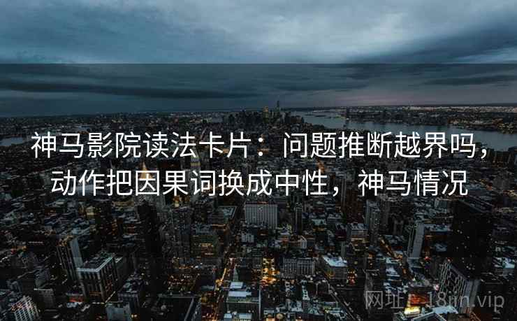 神马影院读法卡片：问题推断越界吗，动作把因果词换成中性，神马情况