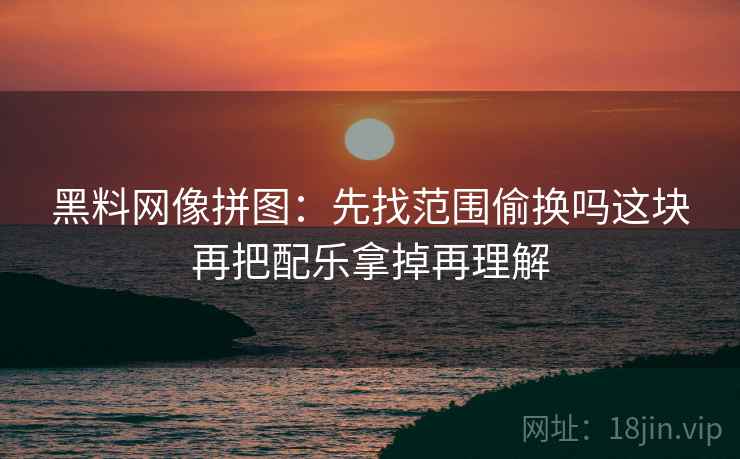 黑料网像拼图：先找范围偷换吗这块再把配乐拿掉再理解