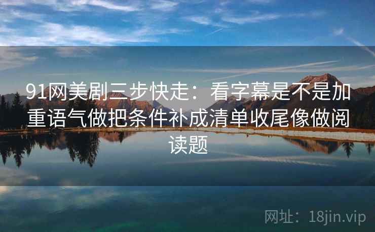 91网美剧三步快走：看字幕是不是加重语气做把条件补成清单收尾像做阅读题