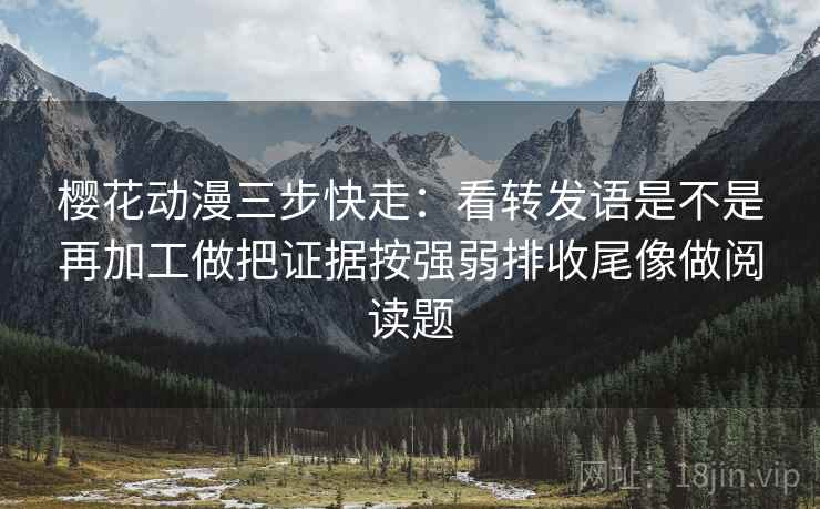 樱花动漫三步快走：看转发语是不是再加工做把证据按强弱排收尾像做阅读题
