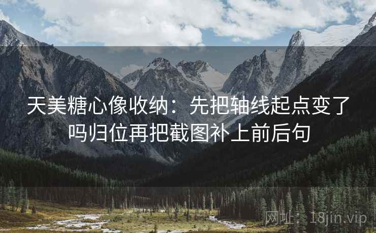 天美糖心像收纳：先把轴线起点变了吗归位再把截图补上前后句