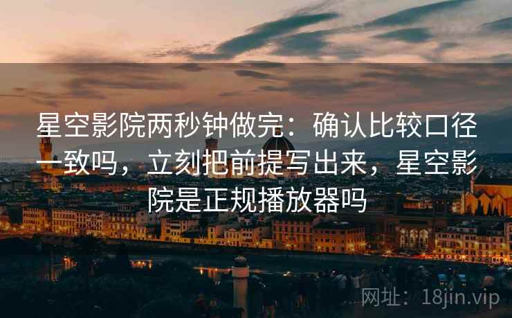 星空影院两秒钟做完：确认比较口径一致吗，立刻把前提写出来，星空影院是正规播放器吗