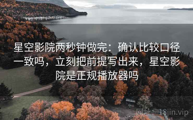 星空影院两秒钟做完：确认比较口径一致吗，立刻把前提写出来，星空影院是正规播放器吗