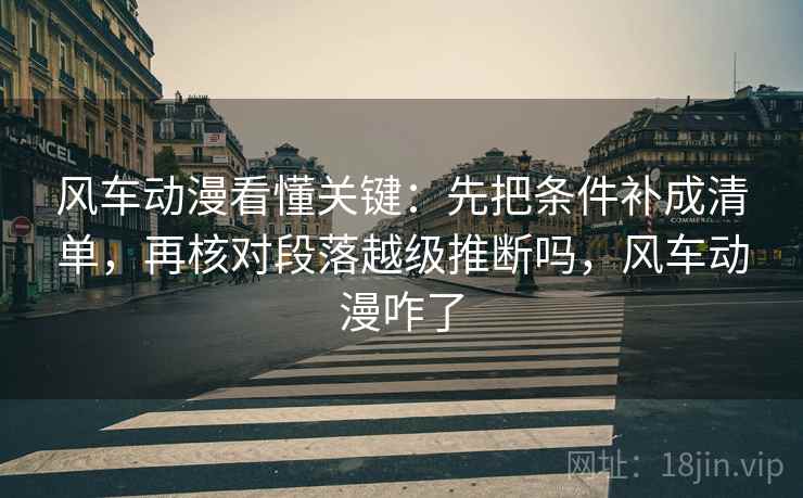 风车动漫看懂关键：先把条件补成清单，再核对段落越级推断吗，风车动漫咋了