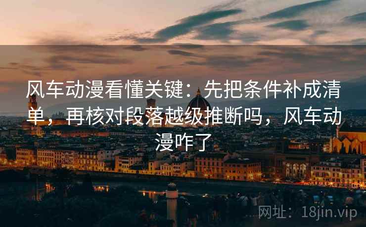 风车动漫看懂关键：先把条件补成清单，再核对段落越级推断吗，风车动漫咋了