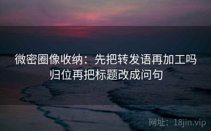 微密圈像收纳：先把转发语再加工吗归位再把标题改成问句