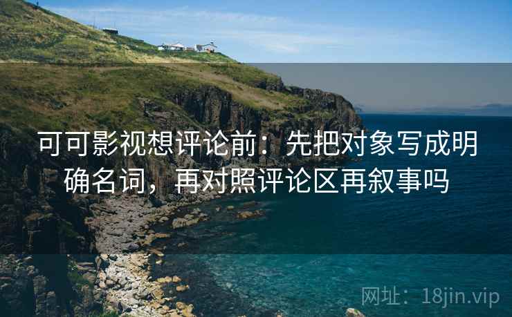 可可影视想评论前：先把对象写成明确名词，再对照评论区再叙事吗