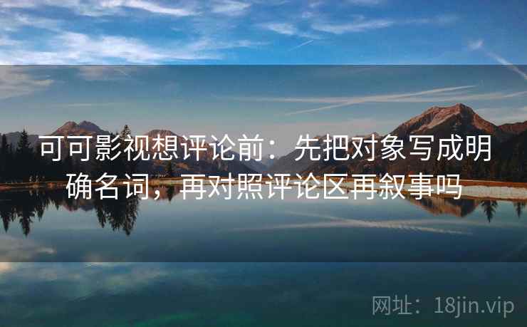 可可影视想评论前：先把对象写成明确名词，再对照评论区再叙事吗