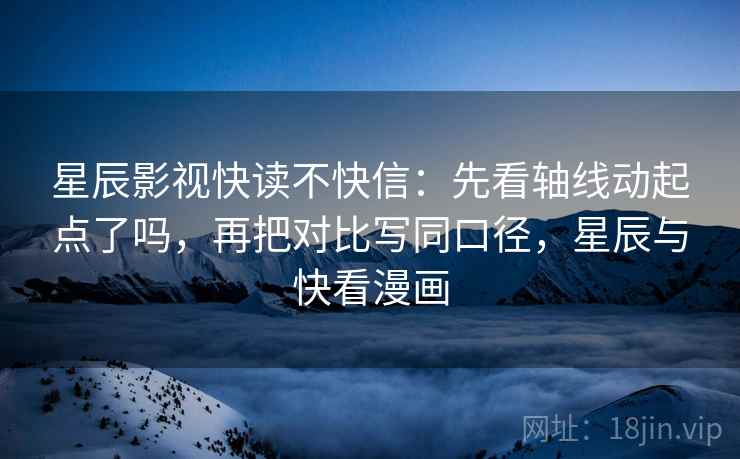 星辰影视快读不快信：先看轴线动起点了吗，再把对比写同口径，星辰与快看漫画