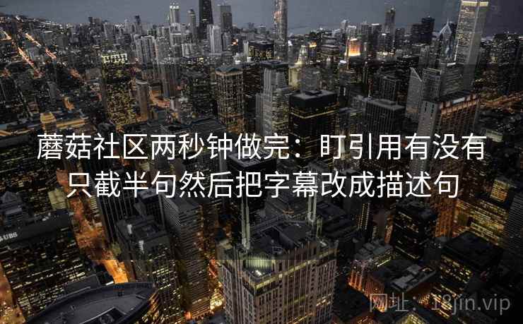 蘑菇社区两秒钟做完：盯引用有没有只截半句然后把字幕改成描述句