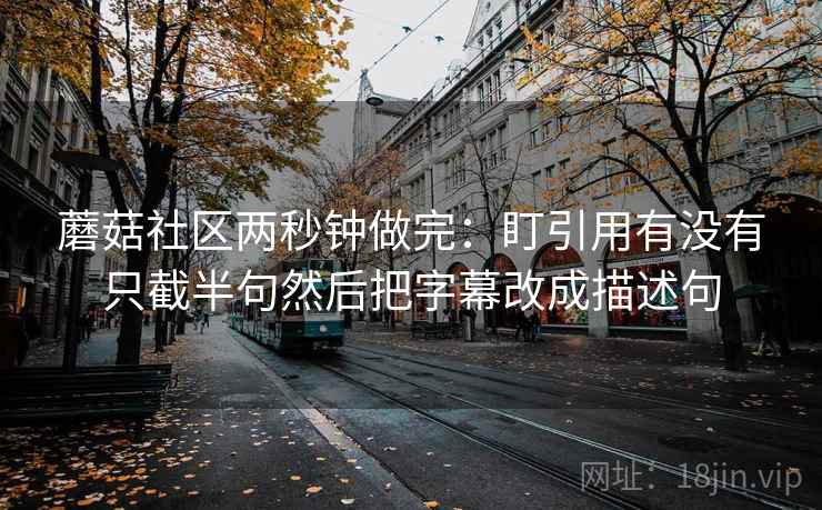 蘑菇社区两秒钟做完：盯引用有没有只截半句然后把字幕改成描述句