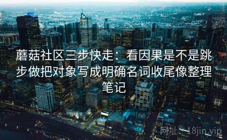 蘑菇社区三步快走：看因果是不是跳步做把对象写成明确名词收尾像整理笔记