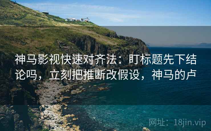 神马影视快速对齐法：盯标题先下结论吗，立刻把推断改假设，神马的卢
