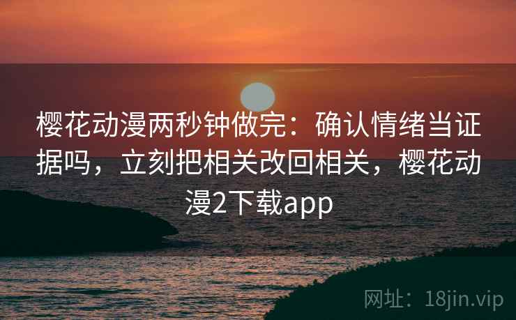 樱花动漫两秒钟做完：确认情绪当证据吗，立刻把相关改回相关，樱花动漫2下载app