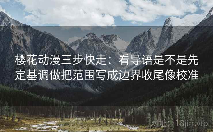 樱花动漫三步快走：看导语是不是先定基调做把范围写成边界收尾像校准
