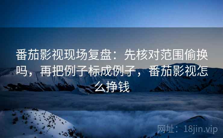 番茄影视现场复盘：先核对范围偷换吗，再把例子标成例子，番茄影视怎么挣钱