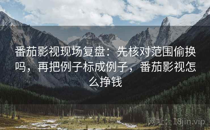 番茄影视现场复盘：先核对范围偷换吗，再把例子标成例子，番茄影视怎么挣钱