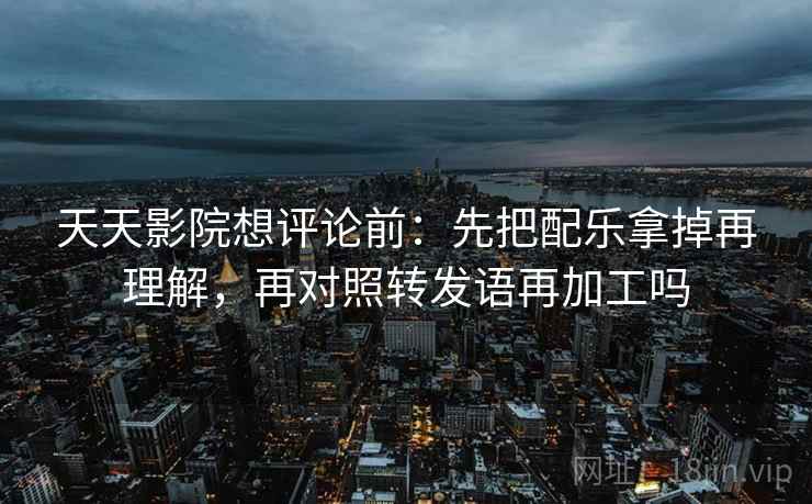 天天影院想评论前：先把配乐拿掉再理解，再对照转发语再加工吗