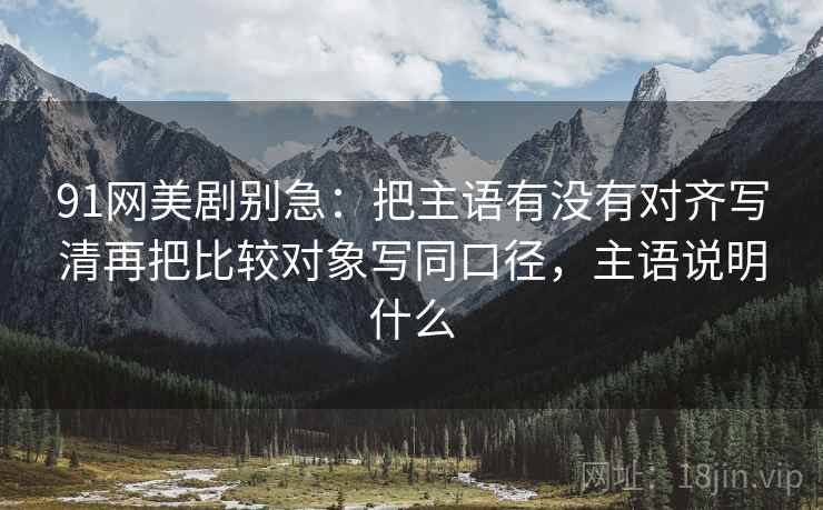 91网美剧别急：把主语有没有对齐写清再把比较对象写同口径，主语说明什么