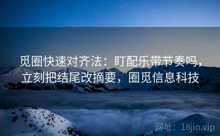 觅圈快速对齐法：盯配乐带节奏吗，立刻把结尾改摘要，圈觅信息科技