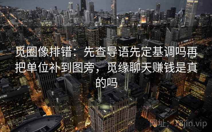 觅圈像排错：先查导语先定基调吗再把单位补到图旁，觅缘聊天赚钱是真的吗