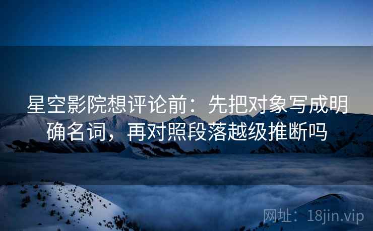 星空影院想评论前：先把对象写成明确名词，再对照段落越级推断吗