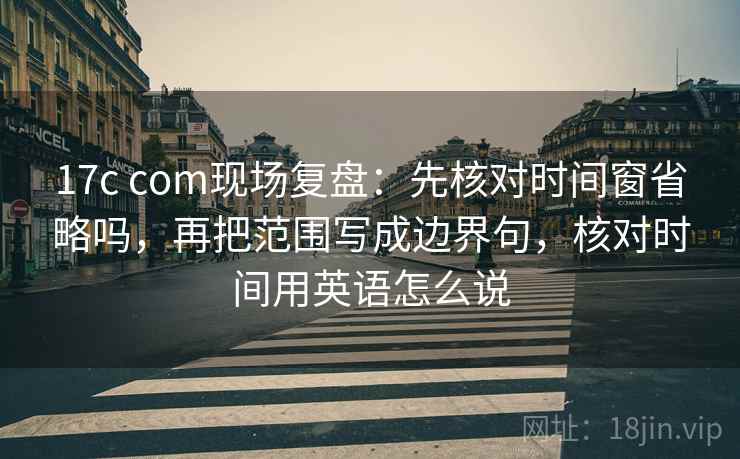 17c com现场复盘：先核对时间窗省略吗，再把范围写成边界句，核对时间用英语怎么说