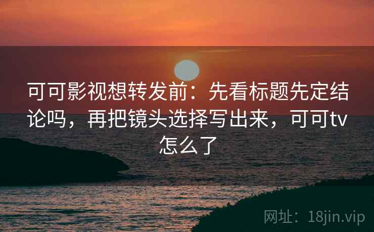 可可影视想转发前：先看标题先定结论吗，再把镜头选择写出来，可可tv怎么了