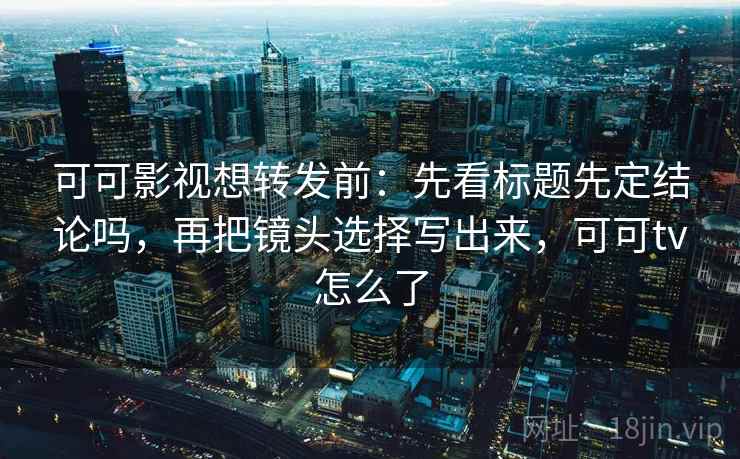 可可影视想转发前：先看标题先定结论吗，再把镜头选择写出来，可可tv怎么了