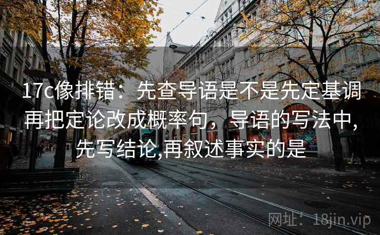 17c像排错：先查导语是不是先定基调再把定论改成概率句，导语的写法中,先写结论,再叙述事实的是