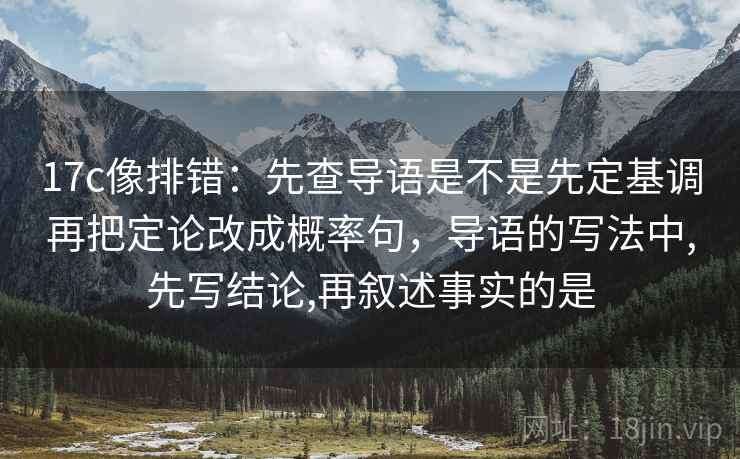 17c像排错：先查导语是不是先定基调再把定论改成概率句，导语的写法中,先写结论,再叙述事实的是