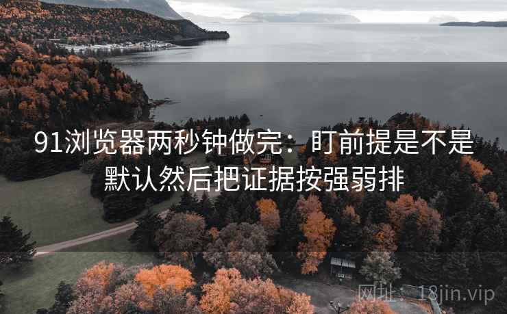 91浏览器两秒钟做完：盯前提是不是默认然后把证据按强弱排