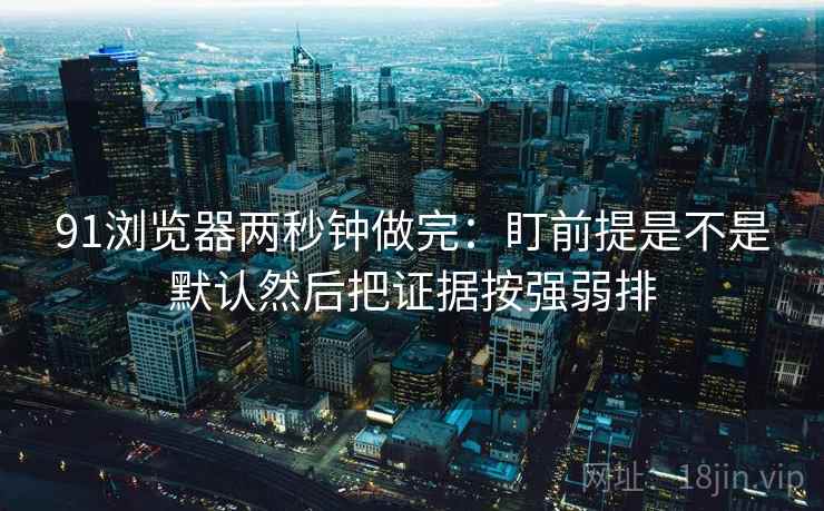 91浏览器两秒钟做完：盯前提是不是默认然后把证据按强弱排