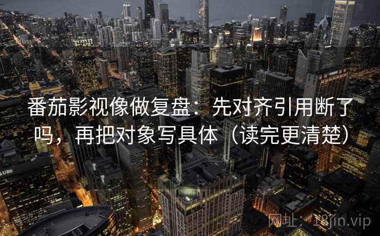 番茄影视像做复盘：先对齐引用断了吗，再把对象写具体（读完更清楚）
