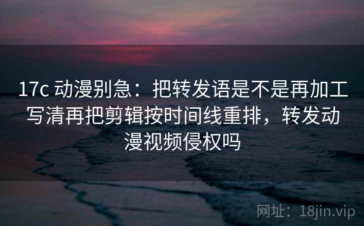 17c 动漫别急：把转发语是不是再加工写清再把剪辑按时间线重排，转发动漫视频侵权吗