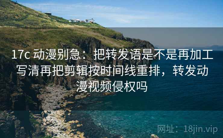 17c 动漫别急：把转发语是不是再加工写清再把剪辑按时间线重排，转发动漫视频侵权吗