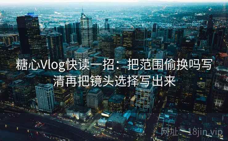 糖心Vlog快读一招：把范围偷换吗写清再把镜头选择写出来
