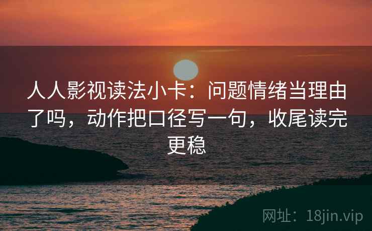 人人影视读法小卡：问题情绪当理由了吗，动作把口径写一句，收尾读完更稳