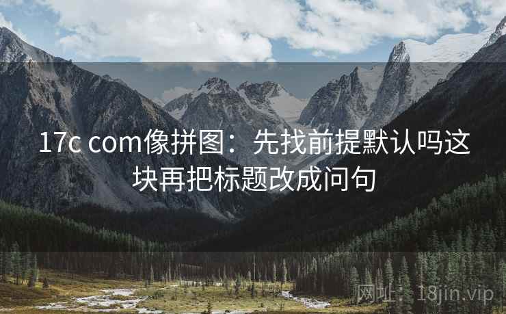 17c com像拼图：先找前提默认吗这块再把标题改成问句
