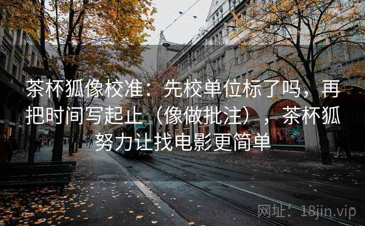 茶杯狐像校准：先校单位标了吗，再把时间写起止（像做批注），茶杯狐努力让找电影更简单
